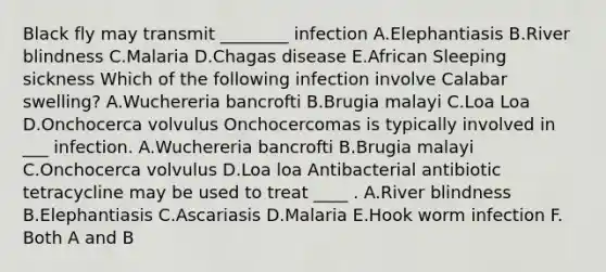 Black fly may transmit ________ infection A.Elephantiasis B.River blindness C.Malaria D.Chagas disease E.African Sleeping sickness Which of the following infection involve Calabar swelling? A.Wuchereria bancrofti B.Brugia malayi C.Loa Loa D.Onchocerca volvulus Onchocercomas is typically involved in ___ infection. A.Wuchereria bancrofti B.Brugia malayi C.Onchocerca volvulus D.Loa loa Antibacterial antibiotic tetracycline may be used to treat ____ . A.River blindness B.Elephantiasis C.Ascariasis D.Malaria E.Hook worm infection F. Both A and B