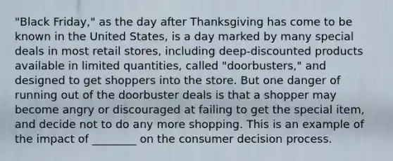 "Black Friday," as the day after Thanksgiving has come to be known in the United States, is a day marked by many special deals in most retail stores, including deep-discounted products available in limited quantities, called "doorbusters," and designed to get shoppers into the store. But one danger of running out of the doorbuster deals is that a shopper may become angry or discouraged at failing to get the special item, and decide not to do any more shopping. This is an example of the impact of ________ on the consumer decision process.