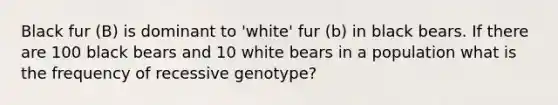 Black fur (B) is dominant to 'white' fur (b) in black bears. If there are 100 black bears and 10 white bears in a population what is the frequency of recessive genotype?