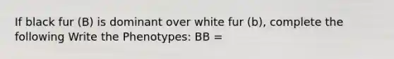 If black fur (B) is dominant over white fur (b), complete the following Write the Phenotypes: BB =