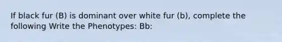 If black fur (B) is dominant over white fur (b), complete the following Write the Phenotypes: Bb: