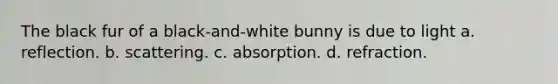 The black fur of a black-and-white bunny is due to light a. reflection. b. scattering. c. absorption. d. refraction.