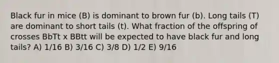 Black fur in mice (B) is dominant to brown fur (b). Long tails (T) are dominant to short tails (t). What fraction of the offspring of crosses BbTt x BBtt will be expected to have black fur and long tails? A) 1/16 B) 3/16 C) 3/8 D) 1/2 E) 9/16