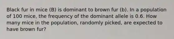 Black fur in mice (B) is dominant to brown fur (b). In a population of 100 mice, the frequency of the dominant allele is 0.6. How many mice in the population, randomly picked, are expected to have brown fur?