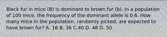 Black fur in mice (B) is dominant to brown fur (b). In a population of 100 mice, the frequency of the dominant allele is 0.6. How many mice in the population, randomly picked, are expected to have brown fur? A. 16 B. 36 C.40 D. 48 D. 50