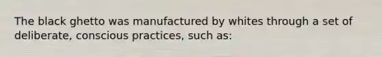 The black ghetto was manufactured by whites through a set of deliberate, conscious practices, such as: