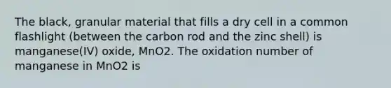 The black, granular material that fills a dry cell in a common flashlight (between the carbon rod and the zinc shell) is manganese(IV) oxide, MnO2. The oxidation number of manganese in MnO2 is