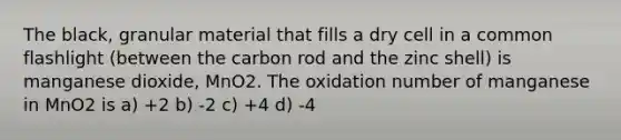 The black, granular material that fills a dry cell in a common flashlight (between the carbon rod and the zinc shell) is manganese dioxide, MnO2. The oxidation number of manganese in MnO2 is a) +2 b) -2 c) +4 d) -4