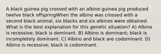 A black guinea pig crossed with an albino guinea pig produced twelve black offspringWhen the albino was crossed with a second black animal, six blacks and six albinos were obtained. What is the best explanation for this genetic situation? A) Albino is recessive; black is dominant. B) Albino is dominant; black is incompletely dominant. C) Albino and black are codominant. D) Albino is recessive; black is codominant.