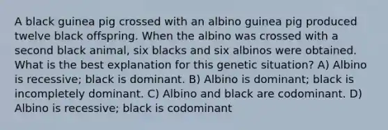 A black guinea pig crossed with an albino guinea pig produced twelve black offspring. When the albino was crossed with a second black animal, six blacks and six albinos were obtained. What is the best explanation for this genetic situation? A) Albino is recessive; black is dominant. B) Albino is dominant; black is incompletely dominant. C) Albino and black are codominant. D) Albino is recessive; black is codominant