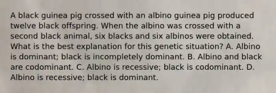 A black guinea pig crossed with an albino guinea pig produced twelve black offspring. When the albino was crossed with a second black animal, six blacks and six albinos were obtained. What is the best explanation for this genetic situation? A. Albino is dominant; black is incompletely dominant. B. Albino and black are codominant. C. Albino is recessive; black is codominant. D. Albino is recessive; black is dominant.