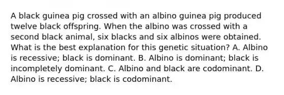 A black guinea pig crossed with an albino guinea pig produced twelve black offspring. When the albino was crossed with a second black animal, six blacks and six albinos were obtained. What is the best explanation for this genetic situation? A. Albino is recessive; black is dominant. B. Albino is dominant; black is incompletely dominant. C. Albino and black are codominant. D. Albino is recessive; black is codominant.