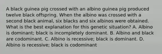 A black guinea pig crossed with an albino guinea pig produced twelve black offspring. When the albino was crossed with a second black animal, six blacks and six albinos were obtained. What is the best explanation for this genetic situation? A. Albino is dominant; black is incompletely dominant. B. Albino and black are codominant. C. Albino is recessive; black is dominant. D. Albino is recessive; black is codominant