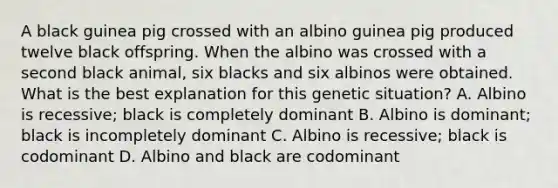 A black guinea pig crossed with an albino guinea pig produced twelve black offspring. When the albino was crossed with a second black animal, six blacks and six albinos were obtained. What is the best explanation for this genetic situation? A. Albino is recessive; black is completely dominant B. Albino is dominant; black is incompletely dominant C. Albino is recessive; black is codominant D. Albino and black are codominant