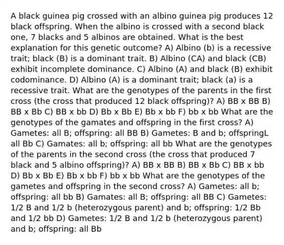 A black guinea pig crossed with an albino guinea pig produces 12 black offspring. When the albino is crossed with a second black one, 7 blacks and 5 albinos are obtained. What is the best explanation for this genetic outcome? A) Albino (b) is a recessive trait; black (B) is a dominant trait. B) Albino (CA) and black (CB) exhibit incomplete dominance. C) Albino (A) and black (B) exhibit codominance. D) Albino (A) is a dominant trait; black (a) is a recessive trait. What are the genotypes of the parents in the first cross (the cross that produced 12 black offspring)? A) BB x BB B) BB x Bb C) BB x bb D) Bb x Bb E) Bb x bb F) bb x bb What are the genotypes of the gamates and offspring in the first cross? A) Gametes: all B; offspring: all BB B) Gametes: B and b; offspringL all Bb C) Gamates: all b; offspring: all bb What are the genotypes of the parents in the second cross (the cross that produced 7 black and 5 albino offspring)? A) BB x BB B) BB x Bb C) BB x bb D) Bb x Bb E) Bb x bb F) bb x bb What are the genotypes of the gametes and offspring in the second cross? A) Gametes: all b; offspring: all bb B) Gamates: all B; offspring: all BB C) Gametes: 1/2 B and 1/2 b (heterozygous parent) and b; offspring: 1/2 Bb and 1/2 bb D) Gametes: 1/2 B and 1/2 b (heterozygous parent) and b; offspring: all Bb