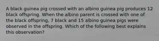 A black guinea pig crossed with an albino guinea pig produces 12 black offspring. When the albino parent is crossed with one of the black offspring, 7 black and 15 albino guinea pigs were observed in the offspring. Which of the following best explains this observation?