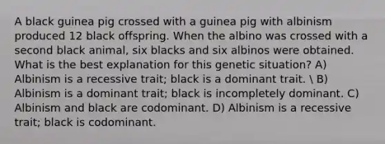 A black guinea pig crossed with a guinea pig with albinism produced 12 black offspring. When the albino was crossed with a second black animal, six blacks and six albinos were obtained. What is the best explanation for this genetic situation? A) Albinism is a recessive trait; black is a dominant trait.  B) Albinism is a dominant trait; black is incompletely dominant. C) Albinism and black are codominant. D) Albinism is a recessive trait; black is codominant.