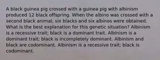 A black guinea pig crossed with a guinea pig with albinism produced 12 black offspring. When the albino was crossed with a second black animal, six blacks and six albinos were obtained. What is the best explanation for this genetic situation? Albinism is a recessive trait; black is a dominant trait. Albinism is a dominant trait; black is incompletely dominant. Albinism and black are codominant. Albinism is a recessive trait; black is codominant.