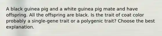 A black guinea pig and a white guinea pig mate and have offspring. All the offspring are black. Is the trait of coat color probably a single-gene trait or a polygenic trait? Choose the best explanation.