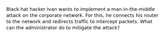 Black hat hacker Ivan wants to implement a man-in-the-middle attack on the corporate network. For this, he connects his router to the network and redirects traffic to intercept packets. What can the administrator do to mitigate the attack?