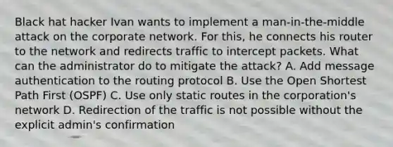 Black hat hacker Ivan wants to implement a man-in-the-middle attack on the corporate network. For this, he connects his router to the network and redirects traffic to intercept packets. What can the administrator do to mitigate the attack? A. Add message authentication to the routing protocol B. Use the Open Shortest Path First (OSPF) C. Use only static routes in the corporation's network D. Redirection of the traffic is not possible without the explicit admin's confirmation