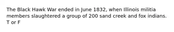 The Black Hawk War ended in June 1832, when Illinois militia members slaughtered a group of 200 sand creek and fox indians. T or F