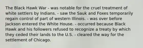 The Black Hawk War - was notable for the cruel treatment of white settlers by Indians. - saw the Sauk and Foxes temporarily regain control of part of western Illinois. - was over before Jackson entered the White House. - occurred because Black Hawk and his followers refused to recognize a treaty by which they ceded their lands to the U.S. - cleared the way for the settlement of Chicago.