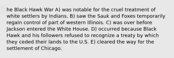 he Black Hawk War A) was notable for the cruel treatment of white settlers by Indians. B) saw the Sauk and Foxes temporarily regain control of part of western Illinois. C) was over before Jackson entered the White House. D) occurred because Black Hawk and his followers refused to recognize a treaty by which they ceded their lands to the U.S. E) cleared the way for the settlement of Chicago.