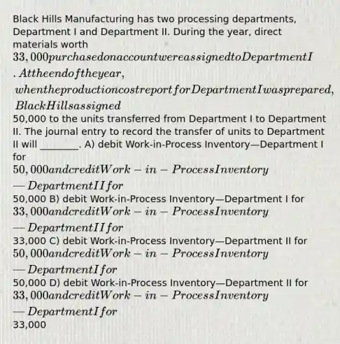 Black Hills Manufacturing has two processing departments, Department I and Department II. During the year, direct materials worth 33,000 purchased on account were assigned to Department I. At the end of the year, when the production cost report for Department I was prepared, Black Hills assigned50,000 to the units transferred from Department I to Department II. The journal entry to record the transfer of units to Department II will ________. A) debit Work-in-Process Inventory—Department I for 50,000 and credit Work-in-Process Inventory—Department II for50,000 B) debit Work-in-Process Inventory—Department I for 33,000 and credit Work-in-Process Inventory—Department II for33,000 C) debit Work-in-Process Inventory—Department II for 50,000 and credit Work-in-Process Inventory—Department I for50,000 D) debit Work-in-Process Inventory—Department II for 33,000 and credit Work-in-Process Inventory—Department I for33,000