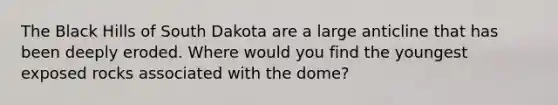 The Black Hills of South Dakota are a large anticline that has been deeply eroded. Where would you find the youngest exposed rocks associated with the dome?