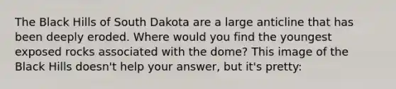 The Black Hills of South Dakota are a large anticline that has been deeply eroded. Where would you find the youngest exposed rocks associated with the dome? This image of the Black Hills doesn't help your answer, but it's pretty: