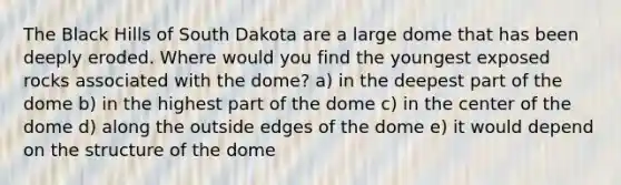 The Black Hills of South Dakota are a large dome that has been deeply eroded. Where would you find the youngest exposed rocks associated with the dome? a) in the deepest part of the dome b) in the highest part of the dome c) in the center of the dome d) along the outside edges of the dome e) it would depend on the structure of the dome