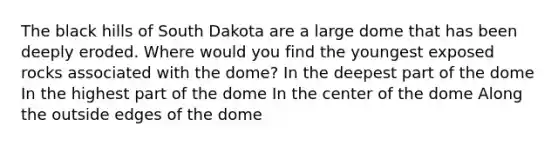 The black hills of South Dakota are a large dome that has been deeply eroded. Where would you find the youngest exposed rocks associated with the dome? In the deepest part of the dome In the highest part of the dome In the center of the dome Along the outside edges of the dome