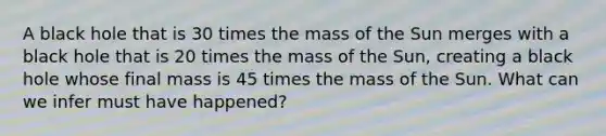 A black hole that is 30 times the mass of the Sun merges with a black hole that is 20 times the mass of the Sun, creating a black hole whose final mass is 45 times the mass of the Sun. What can we infer must have happened?