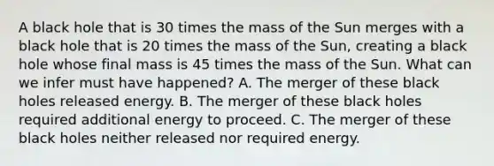 A black hole that is 30 times the mass of the Sun merges with a black hole that is 20 times the mass of the Sun, creating a black hole whose final mass is 45 times the mass of the Sun. What can we infer must have happened? A. The merger of these black holes released energy. B. The merger of these black holes required additional energy to proceed. C. The merger of these black holes neither released nor required energy.