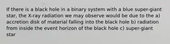 If there is a black hole in a binary system with a blue super-giant star, the X-ray radiation we may observe would be due to the a) accretion disk of material falling into the black hole b) radiation from inside the event horizon of the black hole c) super-giant star