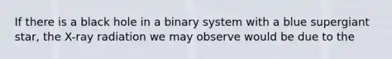 If there is a black hole in a binary system with a blue supergiant star, the X-ray radiation we may observe would be due to the