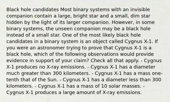 Black hole candidates Most binary systems with an invisible companion contain a large, bright star and a small, dim star hidden by the light of its larger companion. However, in some binary systems, the unseen companion may be a black hole instead of a small star. One of the most likely black hole candidates in a binary system is an object called Cygnus X-1. If you were an astronomer trying to prove that Cygnus X-1 is a black hole, which of the following observations would provide evidence in support of your claim? Check all that apply. - Cygnus X-1 produces no X-ray emissions. - Cygnus X-1 has a diameter much greater than 300 kilometers. - Cygnus X-1 has a mass one-tenth that of the Sun. - Cygnus X-1 has a diameter less than 300 kilometers. - Cygnus X-1 has a mass of 10 solar masses. - Cygnus X-1 produces a large amount of X-ray emissions.