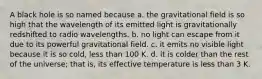 A black hole is so named because a. the gravitational field is so high that the wavelength of its emitted light is gravitationally redshifted to radio wavelengths. b. no light can escape from it due to its powerful gravitational field. c. it emits no visible light because it is so cold, less than 100 K. d. it is colder than the rest of the universe; that is, its effective temperature is less than 3 K.