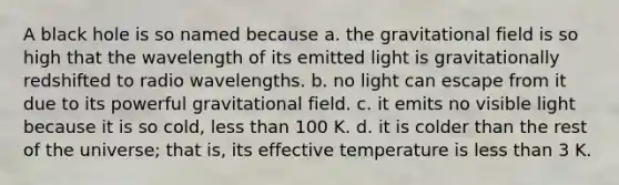 A black hole is so named because a. the gravitational field is so high that the wavelength of its emitted light is gravitationally redshifted to radio wavelengths. b. no light can escape from it due to its powerful gravitational field. c. it emits no visible light because it is so cold, less than 100 K. d. it is colder than the rest of the universe; that is, its effective temperature is less than 3 K.