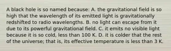 A black hole is so named because: A. the gravitational field is so high that the wavelength of its emitted light is gravitationally redshifted to radio wavelengths. B. no light can escape from it due to its powerful gravitational field. C. it emits no visible light because it is so cold, less than 100 K. D. it is colder that the rest of the universe; that is, its effective temperature is less than 3 K.