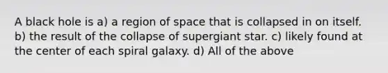 A black hole is a) a region of space that is collapsed in on itself. b) the result of the collapse of supergiant star. c) likely found at the center of each spiral galaxy. d) All of the above