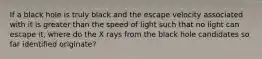 If a black hole is truly black and the escape velocity associated with it is greater than the speed of light such that no light can escape it, where do the X rays from the black hole candidates so far identified originate?