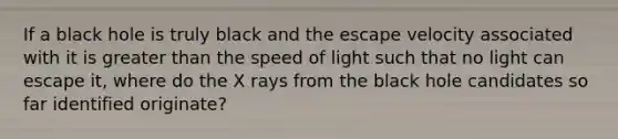 If a black hole is truly black and the escape velocity associated with it is greater than the speed of light such that no light can escape it, where do the X rays from the black hole candidates so far identified originate?