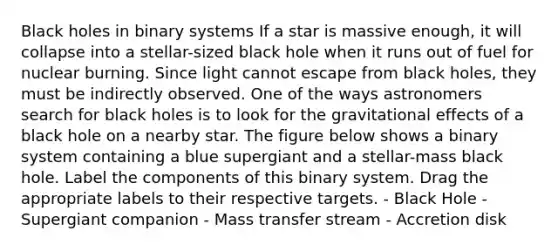 Black holes in binary systems If a star is massive enough, it will collapse into a stellar-sized black hole when it runs out of fuel for nuclear burning. Since light cannot escape from black holes, they must be indirectly observed. One of the ways astronomers search for black holes is to look for the gravitational effects of a black hole on a nearby star. The figure below shows a binary system containing a blue supergiant and a stellar-mass black hole. Label the components of this binary system. Drag the appropriate labels to their respective targets. - Black Hole - Supergiant companion - Mass transfer stream - Accretion disk