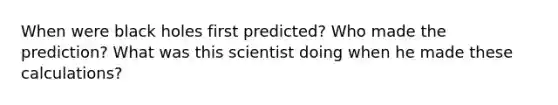 When were black holes first predicted? Who made the prediction? What was this scientist doing when he made these calculations?