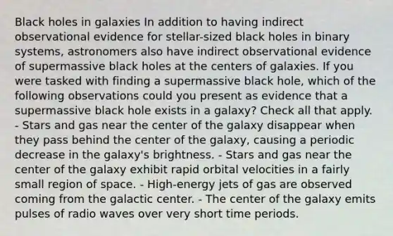 Black holes in galaxies In addition to having indirect observational evidence for stellar-sized black holes in binary systems, astronomers also have indirect observational evidence of supermassive black holes at the centers of galaxies. If you were tasked with finding a supermassive black hole, which of the following observations could you present as evidence that a supermassive black hole exists in a galaxy? Check all that apply. - Stars and gas near the center of the galaxy disappear when they pass behind the center of the galaxy, causing a periodic decrease in the galaxy's brightness. - Stars and gas near the center of the galaxy exhibit rapid orbital velocities in a fairly small region of space. - High-energy jets of gas are observed coming from the galactic center. - The center of the galaxy emits pulses of radio waves over very short time periods.