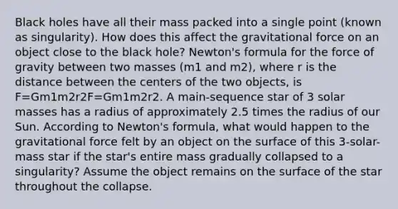 Black holes have all their mass packed into a single point (known as singularity). How does this affect the gravitational force on an object close to the black hole? Newton's formula for the force of gravity between two masses (m1 and m2), where r is the distance between the centers of the two objects, is F=Gm1m2r2F=Gm1m2r2. A main-sequence star of 3 solar masses has a radius of approximately 2.5 times the radius of our Sun. According to Newton's formula, what would happen to the gravitational force felt by an object on the surface of this 3-solar-mass star if the star's entire mass gradually collapsed to a singularity? Assume the object remains on the surface of the star throughout the collapse.