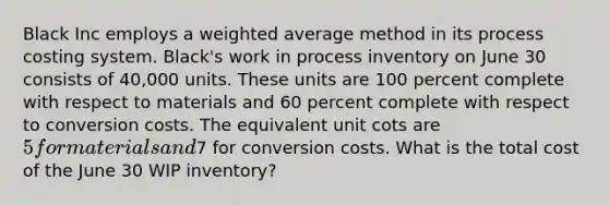 Black Inc employs a weighted average method in its process costing system. Black's work in process inventory on June 30 consists of 40,000 units. These units are 100 percent complete with respect to materials and 60 percent complete with respect to conversion costs. The equivalent unit cots are 5 for materials and7 for conversion costs. What is the total cost of the June 30 WIP inventory?