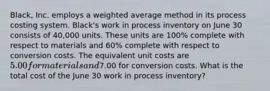 Black, Inc. employs a <a href='https://www.questionai.com/knowledge/koL1NUNNcJ-weighted-average' class='anchor-knowledge'>weighted average</a> method in its process costing system. Black's work in process inventory on June 30 consists of 40,000 units. These units are 100% complete with respect to materials and 60% complete with respect to conversion costs. The equivalent unit costs are 5.00 for materials and7.00 for conversion costs. What is the total cost of the June 30 work in process inventory?